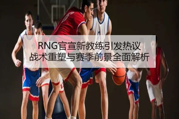 RNG官宣新教练引发热议 战术重塑与赛季前景全面解析