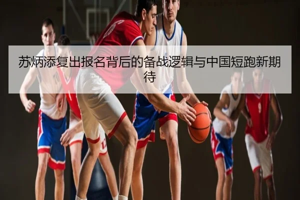 苏炳添复出报名背后的备战逻辑与中国短跑新期待