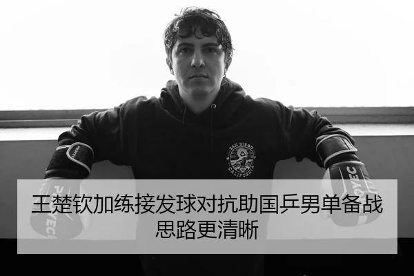 王楚钦加练接发球对抗助国乒男单备战思路更清晰