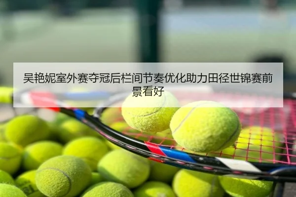 吴艳妮室外赛夺冠后栏间节奏优化助力田径世锦赛前景看好