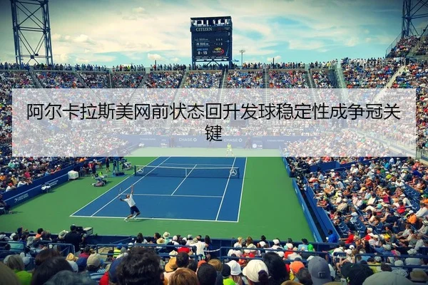 阿尔卡拉斯美网前状态回升发球稳定性成争冠关键