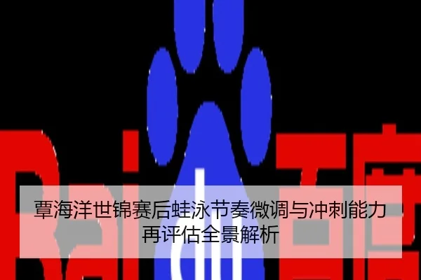 覃海洋世锦赛后蛙泳节奏微调与冲刺能力再评估全景解析