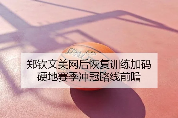 郑钦文美网后恢复训练加码 硬地赛季冲冠路线前瞻