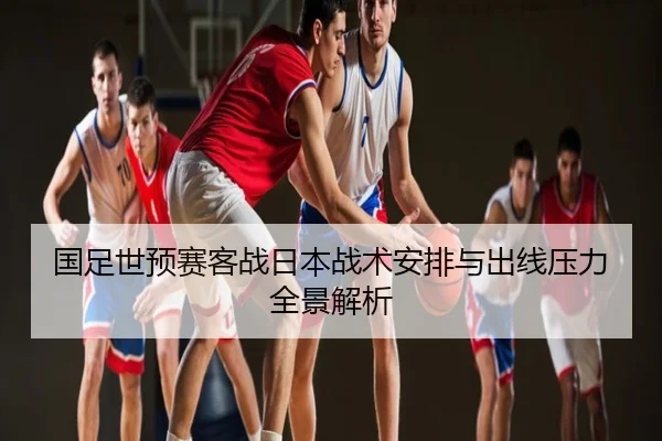国足世预赛客战日本战术安排与出线压力全景解析