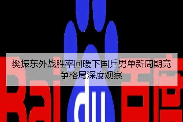 樊振东外战胜率回暖下国乒男单新周期竞争格局深度观察